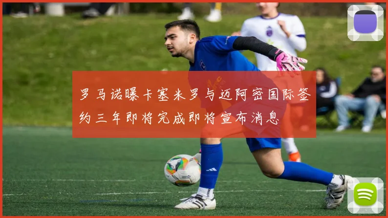 罗马诺曝卡塞米罗与迈阿密国际签约三年即将完成即将宣布消息