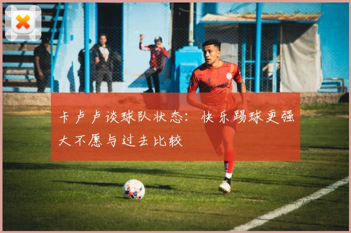 卡卢卢谈球队状态：快乐踢球更强大不愿与过去比较