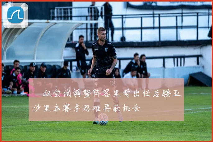 囧叔尝试调整阵容里奇出任后腰亚沙里本赛季恐难再获机会