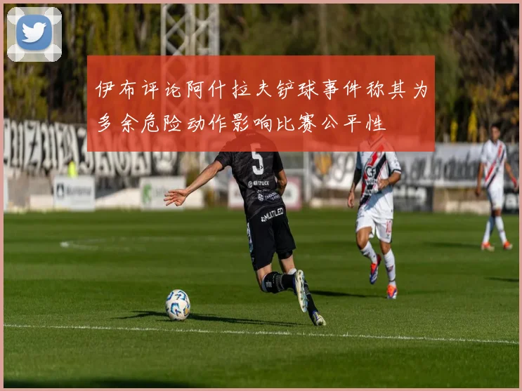 伊布评论阿什拉夫铲球事件称其为多余危险动作影响比赛公平性