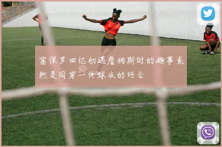 富保罗回忆初遇詹姆斯时的趣事竟然是同穿一件球衣的巧合