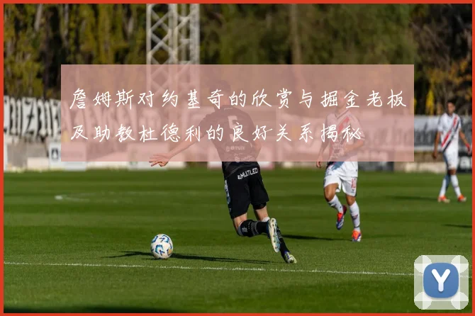詹姆斯对约基奇的欣赏与掘金老板及助教杜德利的良好关系揭秘
