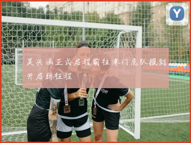 吴兴涵正式启程前往津门虎队报到开启新征程