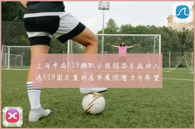 上海申花U19梯队小将程添乐成功入选U19国足集训名单展现潜力与希望