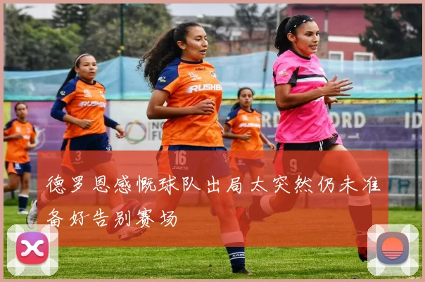 德罗恩感慨球队出局太突然仍未准备好告别赛场