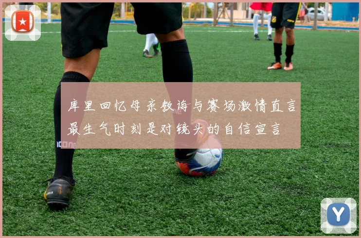 库里回忆母亲教诲与赛场激情直言最生气时刻是对镜头的自信宣言