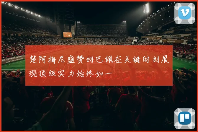 楚阿梅尼盛赞姆巴佩在关键时刻展现顶级实力始终如一