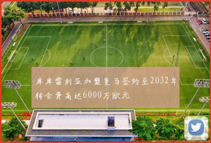 库库雷利亚加盟皇马签约至2032年转会费高达6000万欧元