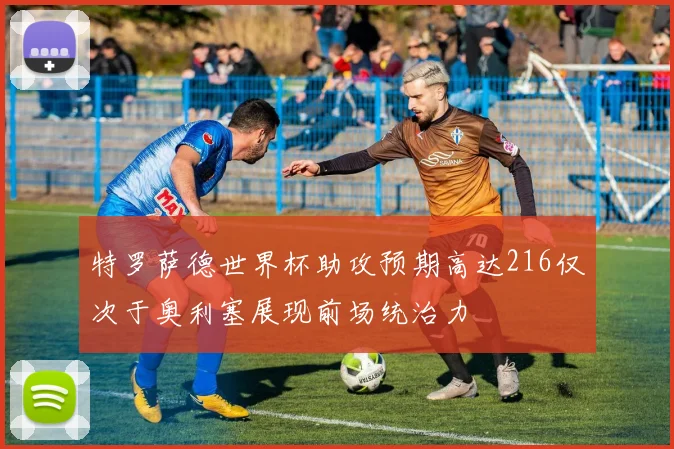 特罗萨德世界杯助攻预期高达216仅次于奥利塞展现前场统治力