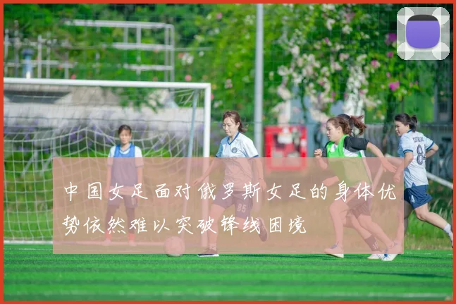 中国女足面对俄罗斯女足的身体优势依然难以突破锋线困境