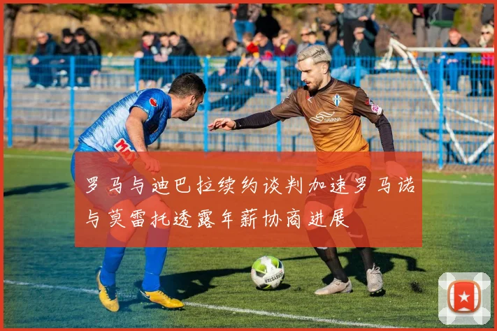 罗马与迪巴拉续约谈判加速罗马诺与莫雷托透露年薪协商进展
