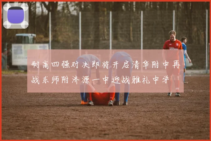 耐高四强对决即将开启清华附中再战东师附济源一中迎战雅礼中学