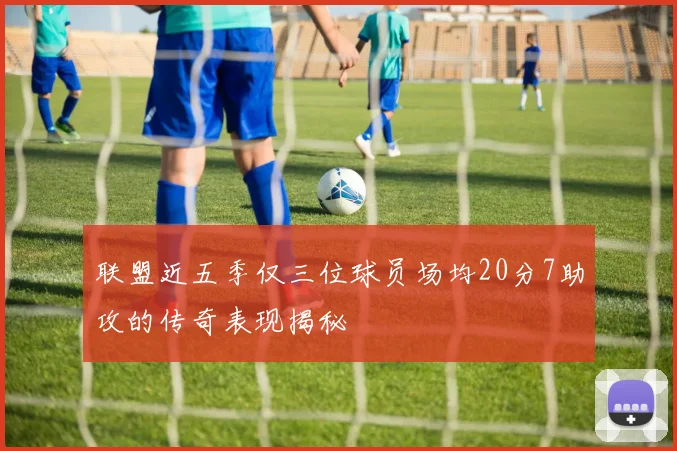 联盟近五季仅三位球员场均20分7助攻的传奇表现揭秘