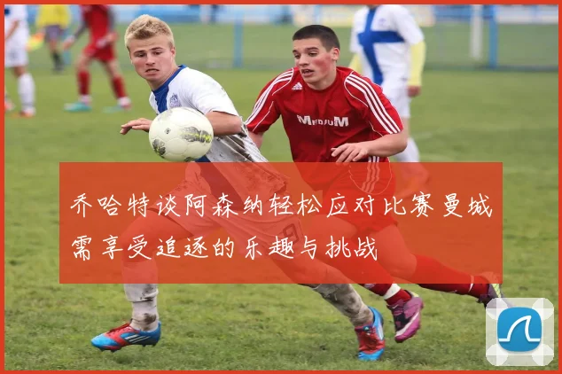 乔哈特谈阿森纳轻松应对比赛曼城需享受追逐的乐趣与挑战