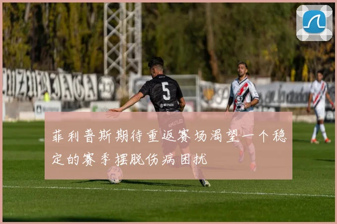 菲利普斯期待重返赛场渴望一个稳定的赛季摆脱伤病困扰