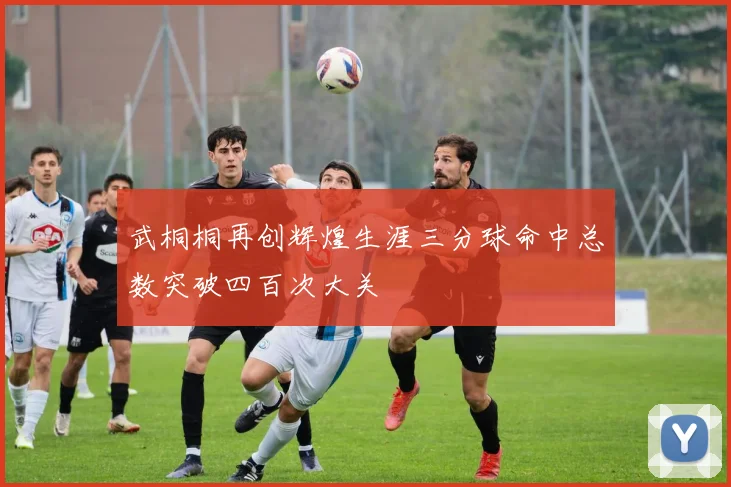 武桐桐再创辉煌生涯三分球命中总数突破四百次大关