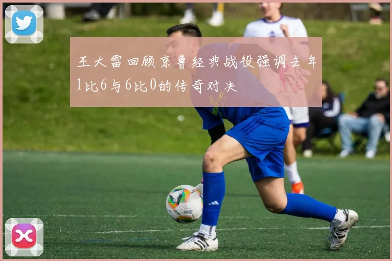 王大雷回顾京鲁经典战役强调去年1比6与6比0的传奇对决